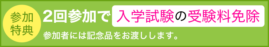 参加特典：2回参加で入学試験の参加料免除。参加者には記念品をお渡しします。