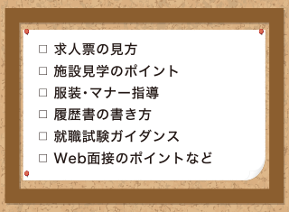 求人票の見方、施設見学のポイント、服装・マナー指導、履歴書の書き方、就職試験ガイダンス、Web面接のポイントなど